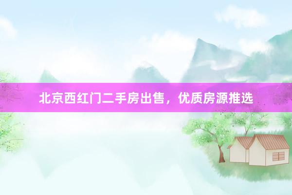 北京西红门二手房出售，优质房源推选