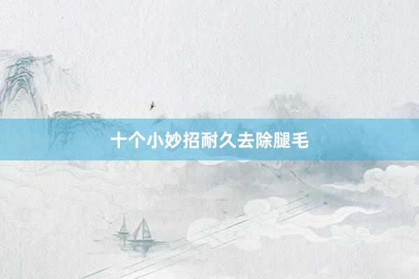 十个小妙招耐久去除腿毛