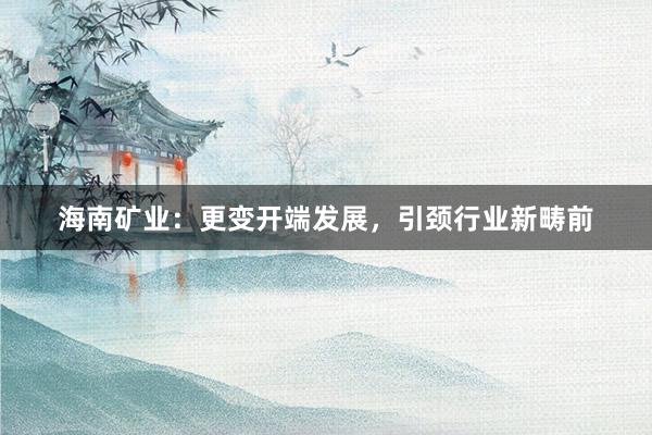 海南矿业：更变开端发展，引颈行业新畴前